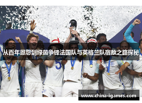 从百年恩怨到绿茵争锋法国队与英格兰队宿敌之路探秘