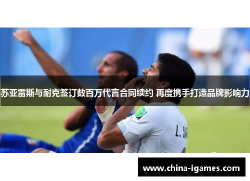 苏亚雷斯与耐克签订数百万代言合同续约 再度携手打造品牌影响力