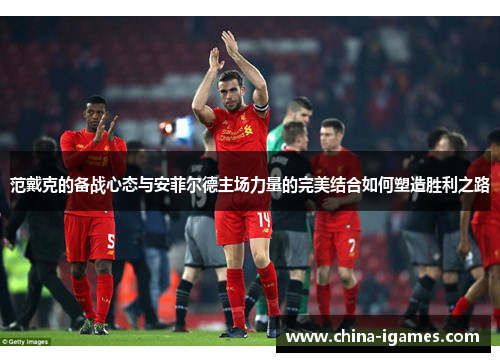 范戴克的备战心态与安菲尔德主场力量的完美结合如何塑造胜利之路