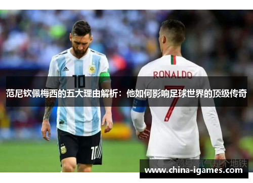 范尼钦佩梅西的五大理由解析:他如何影响足球世界的顶级传奇