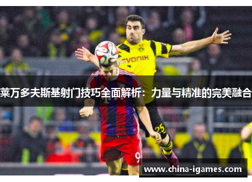 莱万多夫斯基射门技巧全面解析:力量与精准的完美融合