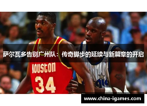 萨尔瓦多告别广州队:传奇脚步的延续与新篇章的开启