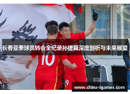 长春亚泰球员转会全纪录孙捷篇深度剖析与未来展望 长春亚泰球员转会全纪录孙捷篇深度剖析与未来展望