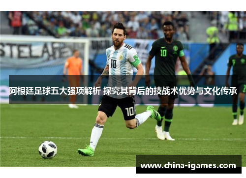 阿根廷足球五大强项解析 探究其背后的技战术优势与文化传承 阿根廷足球五大强项解析 探究其背后的技战术优势与文化传承