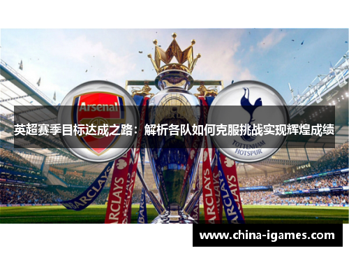 英超赛季目标达成之路:解析各队如何克服挑战实现辉煌成绩 英超赛季目标达成之路:解析各队如何克服挑战实现辉煌成绩