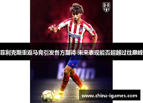 菲利克斯重返马竞引发各方期待 未来表现能否超越过往巅峰 菲利克斯重返马竞引发各方期待 未来表现能否超越过往巅峰