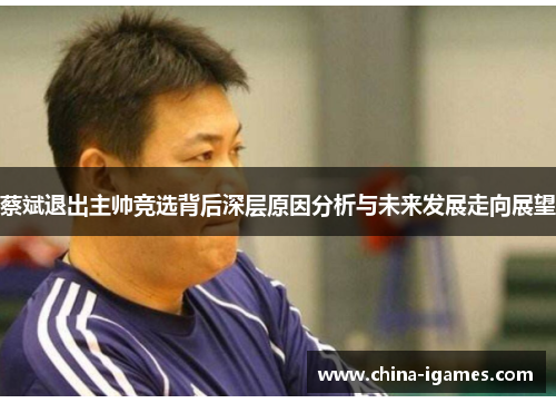 蔡斌退出主帅竞选背后深层原因分析与未来发展走向展望 蔡斌退出主帅竞选背后深层原因分析与未来发展走向展望