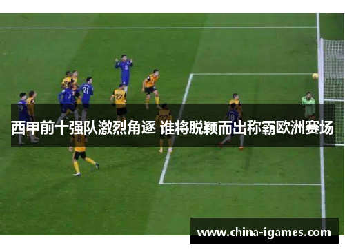西甲前十强队激烈角逐 谁将脱颖而出称霸欧洲赛场 西甲前十强队激烈角逐 谁将脱颖而出称霸欧洲赛场