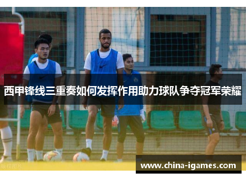 西甲锋线三重奏如何发挥作用助力球队争夺冠军荣耀 西甲锋线三重奏如何发挥作用助力球队争夺冠军荣耀