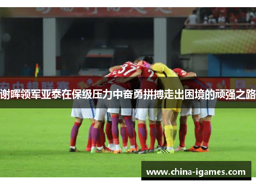 谢晖领军亚泰在保级压力中奋勇拼搏走出困境的顽强之路 谢晖领军亚泰在保级压力中奋勇拼搏走出困境的顽强之路