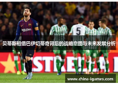 贝蒂斯租借巴伊切蒂奇背后的战略意图与未来发展分析 贝蒂斯租借巴伊切蒂奇背后的战略意图与未来发展分析
