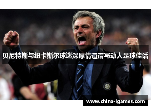 贝尼特斯与纽卡斯尔球迷深厚情谊谱写动人足球佳话