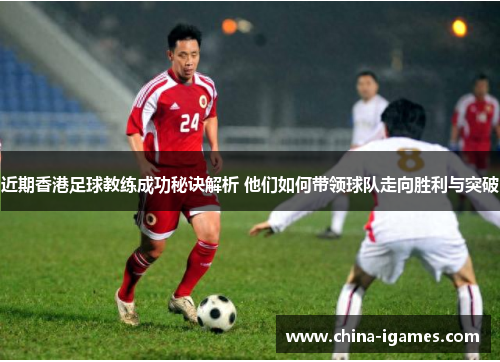 近期香港足球教练成功秘诀解析 他们如何带领球队走向胜利与突破 近期香港足球教练成功秘诀解析 他们如何带领球队走向胜利与突破