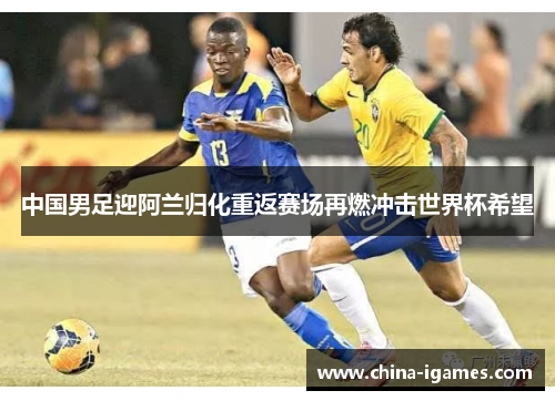 中国男足迎阿兰归化重返赛场再燃冲击世界杯希望