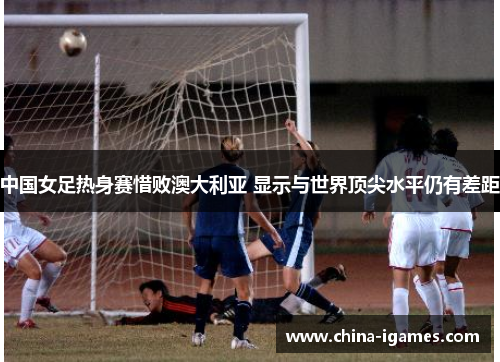 中国女足热身赛惜败澳大利亚 显示与世界顶尖水平仍有差距