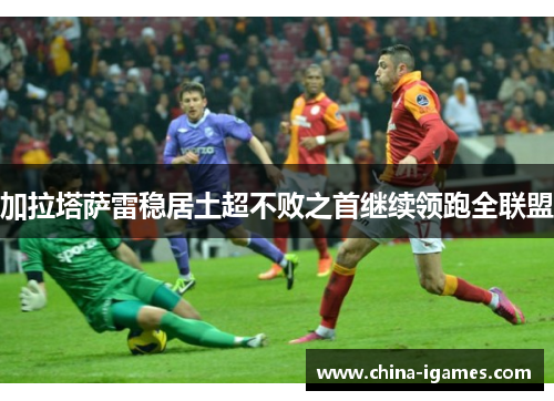 加拉塔萨雷稳居土超不败之首继续领跑全联盟