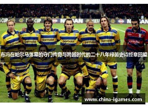 布冯在帕尔马落幕的守门传奇与跨越时代的二十八年绿茵史诗终章回望