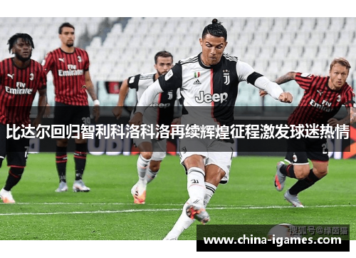 比达尔回归智利科洛科洛再续辉煌征程激发球迷热情