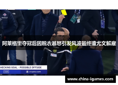 阿莱格里夺冠后因脱衣暴怒引发风波最终遭尤文解雇