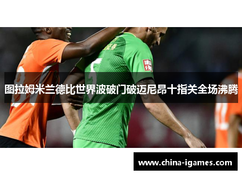 图拉姆米兰德比世界波破门破迈尼昂十指关全场沸腾