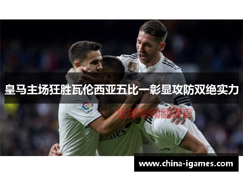 皇马主场狂胜瓦伦西亚五比一彰显攻防双绝实力
