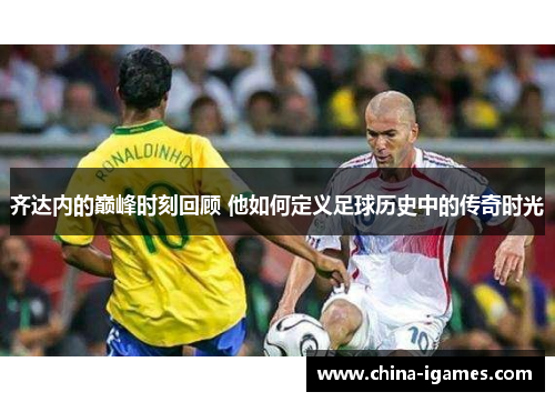 齐达内的巅峰时刻回顾 他如何定义足球历史中的传奇时光