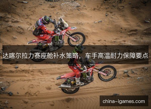 达喀尔拉力赛座舱补水策略，车手高温耐力保障要点