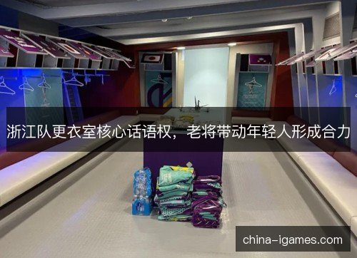 浙江队更衣室核心话语权,老将带动年轻人形成合力 浙江队更衣室核心话语权,老将带动年轻人形成合力