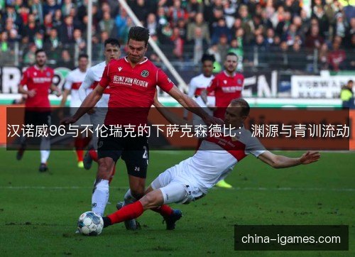 汉诺威96与不伦瑞克的下萨克森德比:渊源与青训流动 汉诺威96与不伦瑞克的下萨克森德比:渊源与青训流动