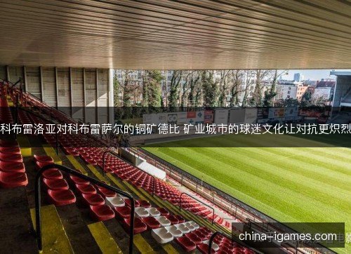 科布雷洛亚对科布雷萨尔的铜矿德比 矿业城市的球迷文化让对抗更炽烈 科布雷洛亚对科布雷萨尔的铜矿德比 矿业城市的球迷文化让对抗更炽烈